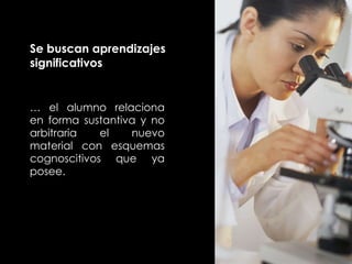 Se buscan aprendizajes significativos …  el alumno relaciona en forma sustantiva y no arbitraria el nuevo material con esquemas cognoscitivos que ya posee. 