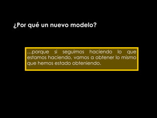 ¿Por qué un nuevo modelo? … porque si seguimos haciendo lo que estamos haciendo, vamos a obtener lo mismo que hemos estado obteniendo. 