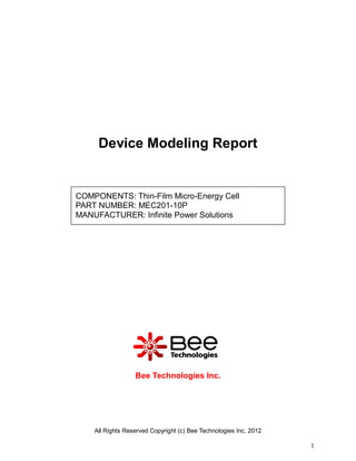 Device Modeling Report


COMPONENTS: Thin-Film Micro-Energy Cell
PART NUMBER: MEC201-10P
MANUFACTURER: Infinite Power Solutions




                  Bee Technologies Inc.




    All Rights Reserved Copyright (c) Bee Technologies Inc. 2012

                                                                   1
 