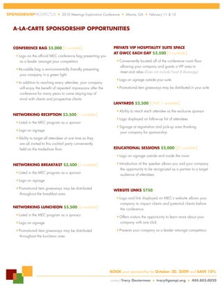 SPonSorSHiPPROSPECTUS              n   2010 Meetings Exploration Conference   n   Atlanta, GA   n   February 11 & 12



  A-lA-cArte SPonSorSHiP oPPortunitieS


  conference bAG $5,000 [2 available]                                  PrivAte viP HoSPitAlity Suite SPAce
                                                                       At GWcc eAcH dAy $3,500 [3 available]
    n   Logo on the official MEC conference bag presenting you
         as a leader amongst your competitors                            n   Conveniently located off of the conference room floor
                                                                             allowing your company and guests a VIP area to
    n   Re-usable bag is environmentally friendly presenting
                                                                             meet and relax (Does not include Food & Beverage)
        your company in a green light
                                                                         n   Logo on signage outside your suite
    n   In addition to reaching every attendee, your company
         will enjoy the benefit of repeated impressions after the        n   Promotional item giveaways may be distributed in your suite
         conference for many years to come staying top of
         mind with clients and prospective clients
                                                                       lAnyArdS $2,500 [ONLY 1 available ]
                                                                         n   Ability to reach each attendee as the exclusive sponsor
  netWorKinG recePtion $3,500 [1 available]
                                                                         n   Logo displayed on follow-up list of attendees
    n   Listed in the MEC program as a sponsor
                                                                         n   Signage at registration and pick-up area thanking
    n   Logo on signage
                                                                             your company for sponsorship
    n   Ability to target all attendees at one time as they
        are all invited to this cocktail party conveniently
        held on the tradeshow floor                                    educAtionAl SeSSionS $2,000 [20 available]
                                                                         n   Logo on signage outside and inside the room

  netWorKinG breAKfASt $3,500 [2 available]
                                                                         n   Introduction of the speaker allows you and your company
                                                                              the opportunity to be recognized as a partner to a target
    n   Listed in the MEC program as a sponsor
                                                                              audience of attendees
    n   Logo on signage
    n   Promotional item giveaways may be distributed
                                                                       WebSite linKS $750
        throughout the breakfast area
                                                                         n   Logo and link displayed on MEC’s website allows your
                                                                              company to impact clients and potential clients before
  netWorKinG luncHeon $3,500 [2 available]
                                                                              the conference
    n   Listed in the MEC program as a sponsor                           n   Offers visitors the opportunity to learn more about your
    n   Logo on signage                                                      company with one click

    n   Promotional item giveaways may be distributed                    n   Presents your company as a leader amongst competitors
        throughout the luncheon area




                                                                    booK your sponsorship by october 30, 2009 and SAve 10%

                                                                     contact tracy oosterman          n   tracy@gampi.org    n   404.803.0020
 