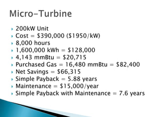    200kW Unit
   Cost = $390,000 ($1950/kW)
   8,000 hours
   1,600,000 kWh = $128,000
   4,143 mmBtu = $20,715
   Purchased Gas = 16,480 mmBtu = $82,400
   Net Savings = $66,315
   Simple Payback = 5.88 years
   Maintenance = $15,000/year
   Simple Payback with Maintenance = 7.6 years
 