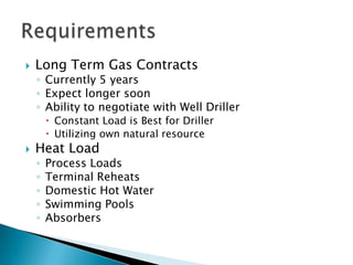    Long Term Gas Contracts
    ◦ Currently 5 years
    ◦ Expect longer soon
    ◦ Ability to negotiate with Well Driller
         Constant Load is Best for Driller
         Utilizing own natural resource
   Heat Load
    ◦   Process Loads
    ◦   Terminal Reheats
    ◦   Domestic Hot Water
    ◦   Swimming Pools
    ◦   Absorbers
 