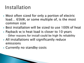    Most often sized for only a portion of electric
    load… 65kW, or some multiple of, is the most
    common size
   Best installation will be sized to use 100% of heat
   Payback w/o heat load is closer to 10 years
    ◦ Other reasons for install could be high 9s reliability
   All installations will significantly reduce
    emissions
   Currently no standby costs
 