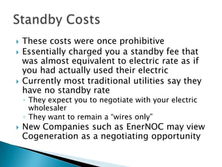    These costs were once prohibitive
   Essentially charged you a standby fee that
    was almost equivalent to electric rate as if
    you had actually used their electric
   Currently most traditional utilities say they
    have no standby rate
    ◦ They expect you to negotiate with your electric
      wholesaler
    ◦ They want to remain a “wires only”
   New Companies such as EnerNOC may view
    Cogeneration as a negotiating opportunity
 