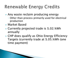    Any waste reclaim producing energy
    ◦ Other than process primarily used for electrical
      production
   Market Based
   Currently projected trade is $.02/kWh
    annually
   CHP does qualify as Ohio Energy Efficiency
    Targets (currently trade at $.05/kWh (one
    time payment)
 