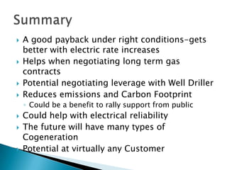    A good payback under right conditions-gets
    better with electric rate increases
   Helps when negotiating long term gas
    contracts
   Potential negotiating leverage with Well Driller
   Reduces emissions and Carbon Footprint
    ◦ Could be a benefit to rally support from public
   Could help with electrical reliability
   The future will have many types of
    Cogeneration
   Potential at virtually any Customer
 