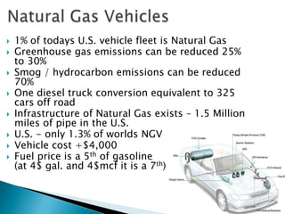    1% of todays U.S. vehicle fleet is Natural Gas
   Greenhouse gas emissions can be reduced 25%
    to 30%
   Smog / hydrocarbon emissions can be reduced
    70%
   One diesel truck conversion equivalent to 325
    cars off road
   Infrastructure of Natural Gas exists – 1.5 Million
    miles of pipe in the U.S.
   U.S. - only 1.3% of worlds NGV
   Vehicle cost +$4,000
   Fuel price is a 5th of gasoline
    (at 4$ gal. and 4$mcf it is a 7th)
 