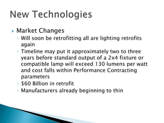    Market Changes
    ◦ Will soon be retrofitting all are lighting retrofits
      again
    ◦ Timeline may put it approximately two to three
      years before standard output of a 2x4 fixture or
      compatible lamp will exceed 130 lumens per watt
      and cost falls within Performance Contracting
      parameters
    ◦ $60 Billion in retrofit
    ◦ Manufacturers already beginning to thin
 