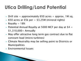    Drill site = approximately 650 acres + approx. 1M sq.
   650 acres at $5k per = $3.25M (mineral rights)
   Royalty = 18%
   Potential Annual Royalty at 5000 MCF per day at $4 =
    $1,310,000+ Annually
   May offer attractive long term gas contract due to flat
    constant load (micro turbines)
   Climate Neutrality may be selling point to Districts or
    Municipalities
   Environmental Issues
 