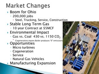    Boom for Ohio
    ◦ 200,000 jobs
         Steel, Trucking, Service, Construction
   Stable Long Term Gas
    ◦ 10 year Contract at $5MCF
   Environmental Impact
    ◦ Gas vs. Coal 430 vs. 1150 CO2
           Cogeneration means Boiler produces “0” emissions
   Opportunities
    ◦   Micro turbines
    ◦   Cogeneration
    ◦   Service
    ◦   Natural Gas Vehicles
   Manufacturing Expansion
 