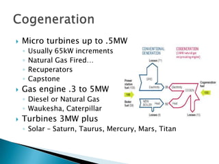    Micro turbines up to .5MW
    ◦   Usually 65kW increments
    ◦   Natural Gas Fired…
    ◦   Recuperators
    ◦   Capstone
   Gas engine .3 to 5MW
    ◦ Diesel or Natural Gas
    ◦ Waukesha, Caterpillar
   Turbines 3MW plus
    ◦ Solar – Saturn, Taurus, Mercury, Mars, Titan
 
