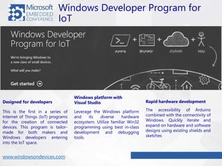 Windows Developer Program for
IoT
This is the first in a series of
Internet of Things (IoT) programs
for the creation of connected
devices. This program is tailor-
made for both makers and
Windows developers entering
into the IoT space.
Designed for developers
Leverage the Windows platform
and its diverse hardware
ecosystem. Utilize familiar Win32
programming using best in-class
development and debugging
tools.
Windows platform with
Visual Studio
The accessibility of Arduino
combined with the connectivity of
Windows. Quickly iterate and
expand on hardware and software
designs using existing shields and
sketches
Rapid hardware development
www.windowsondevices.com
 