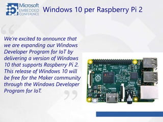 We’re excited to announce that
we are expanding our Windows
Developer Program for IoT by
delivering a version of Windows
10 that supports Raspberry Pi 2.
This release of Windows 10 will
be free for the Maker community
through the Windows Developer
Program for IoT.
Windows 10 per Raspberry Pi 2
 