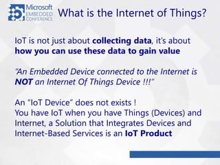 What is the Internet of Things?
IoT is not just about collecting data, it’s about
how you can use these data to gain value
“An Embedded Device connected to the Internet is
NOT an Internet Of Things Device !!!”
An “IoT Device” does not exists !
You have IoT when you have Things (Devices) and
Internet, a Solution that Integrates Devices and
Internet-Based Services is an IoT Product
 
