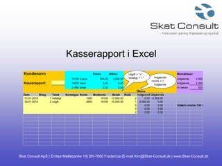 Skat Consult ApS | Erritsø Møllebanke 10| DK-7000 Fredericia |E-mail Kim@Skat-Consult.dk | www.Skat-Consult.dk
Kasserapport i Excel
Kundenavn Primo Ultimo Momstilsvar:
18100 Kasse 500,00 3.000,00 Udgående moms2.500
Kasserapport: 18200 Bank 0,00 0,00 Indgående moms2.000
21950 privat 0,00 0,00 At betale 500
Moms
Dato Bilag Tekst Kontotype Konto Modkonto Beløb Kode IndgåendeUdgående
01-01-2010 1 indtægt 1060 18100 -12.500,00 2 0,00 -2.500,00
02-01-2010 2 udgift 2900 18100 10.000,00 1 2.000,00 0,00
0 0,00 0,00 Udskriv moms: Ctrl + U
0 0,00 0,00
0 0,00 0,00
Indgående
moms = 1
Udgående
moms = 2
Udgift = "+"
Indtægt = "-"
 
