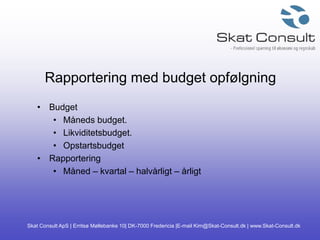 Skat Consult ApS | Erritsø Møllebanke 10| DK-7000 Fredericia |E-mail Kim@Skat-Consult.dk | www.Skat-Consult.dk
Rapportering med budget opfølgning
• Budget
• Måneds budget.
• Likviditetsbudget.
• Opstartsbudget
• Rapportering
• Måned – kvartal – halvårligt – årligt
 