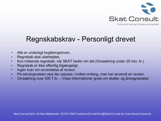 Skat Consult ApS | Erritsø Møllebanke 10| DK-7000 Fredericia |E-mail Kim@Skat-Consult.dk | www.Skat-Consult.dk
Regnskabskrav - Personligt drevet
• Alle er underlagt bogføringsloven.
• Regnskab skal udarbejdes.
• Kun indsende regnskab, når SKAT beder om det (Omsætning under 25 mio. kr.)
• Regnskab er ikke offentlig tilgængeligt.
• Ingen krav om anvendelse af revisor.
• På selvangivelsen skal der oplyses i hvilket omfang, man har anvendt en revisor.
• Omsætning over 300 T.kr. - Visse informationer gives om skatte- og årsregnskabet.
 