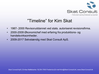 Skat Consult ApS | Erritsø Møllebanke 10| DK-7000 Fredericia |E-mail Kim@Skat-Consult.dk | www.Skat-Consult.dk
”Timeline” for Kim Skat
• 1987- 2000 Revisoruddannet ved stats. autoriseret revisionsfirma.
• 2000-2009 Økonomichef med erfaring fra produktions- og
handelsvirksomheder.
• 2009-2017 Selvstændig med Skat Consult ApS.
 