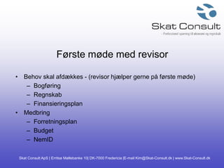 Skat Consult ApS | Erritsø Møllebanke 10| DK-7000 Fredericia |E-mail Kim@Skat-Consult.dk | www.Skat-Consult.dk
Første møde med revisor
• Behov skal afdækkes - (revisor hjælper gerne på første møde)
– Bogføring
– Regnskab
– Finansieringsplan
• Medbring
– Forretningsplan
– Budget
– NemID
 