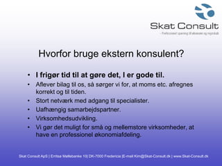 Skat Consult ApS | Erritsø Møllebanke 10| DK-7000 Fredericia |E-mail Kim@Skat-Consult.dk | www.Skat-Consult.dk
Hvorfor bruge ekstern konsulent?
• I frigør tid til at gøre det, I er gode til.
• Aflever bilag til os, så sørger vi for, at moms etc. afregnes
korrekt og til tiden.
• Stort netværk med adgang til specialister.
• Uafhængig samarbejdspartner.
• Virksomhedsudvikling.
• Vi gør det muligt for små og mellemstore virksomheder, at
have en professionel økonomiafdeling.
 