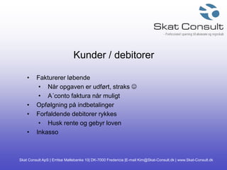 Skat Consult ApS | Erritsø Møllebanke 10| DK-7000 Fredericia |E-mail Kim@Skat-Consult.dk | www.Skat-Consult.dk
Kunder / debitorer
• Fakturerer løbende
• Når opgaven er udført, straks 
• A´conto faktura når muligt
• Opfølgning på indbetalinger
• Forfaldende debitorer rykkes
• Husk rente og gebyr loven
• Inkasso
 