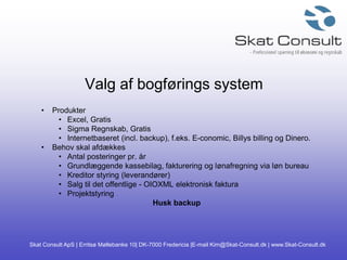 Skat Consult ApS | Erritsø Møllebanke 10| DK-7000 Fredericia |E-mail Kim@Skat-Consult.dk | www.Skat-Consult.dk
Valg af bogførings system
• Produkter
• Excel, Gratis
• Sigma Regnskab, Gratis
• Internetbaseret (incl. backup), f.eks. E-conomic, Billys billing og Dinero.
• Behov skal afdækkes
• Antal posteringer pr. år
• Grundlæggende kassebilag, fakturering og lønafregning via løn bureau
• Kreditor styring (leverandører)
• Salg til det offentlige - OIOXML elektronisk faktura
• Projektstyring
Husk backup
 