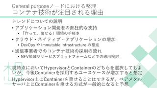 General purposeノードにおける整理
コンテナ技術が注目される理由
トレンドについての説明
• アプリケーション開発者の熱狂的な支持
• 「作って、壊せる」環境の手軽さ
• クラウド・ネイティブ・アプリケーションの増加
• DevOps や Immutable Infrastructure の推進
• 通信事業者でのコンテナ技術の採用の流れ
• NFV領域やサービスプラットフォームなどでの適用検討
現時点においてHypervisorとContainerのどちらを選択してもよ
いが、今後Containerを採用するユースケースが増加すると想定
Hypervisor上にContainerを乗せることはできるが、ベアメタル
サーバ上にContainerを乗せる方式が一般的になると予想 15
 