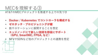 MECを理解する③
• Docker / Kubernetes でコントローラを構成する
• ゼロタッチ・プロビジョニングが鍵
• 数千ロケーションに展開することを想定
• エッジノードにて新しい技術を即座にサポート
（GPU, SmartNIC, FPGA, など）
• NFVやSDNなど他のプロジェクトとの連携を想定
AT&TのMECプロジェクトを推進する上での気づき
 