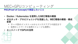 MEC+GPUコンピューティング
• Docker / Kubernetes を使用したMEC環境の構築
• ゼロタッチ・プロビジョニングを見越した、MEC環境の構築・構成
変更
• サーバOSのインストールからコンテナアプリの設定まで
• 仮想ネットワークと仮想ストレージも視野に
• エッジノードでGPUの活用
POC(Proof of Concept)で実証したいこと
 