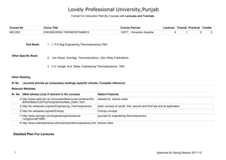Lovely Professional University,Punjab
                                                   Format For Instruction Plan [for Courses with Lectures and Tutorials



Course No                    Cours Title                                                      Course Planner                       Lectures Tutorial Practical Credits
MEC203                       ENGINEERING THERMODYNAMICS                                       12977 :: Himanshu Kaushal                      4       1        0      3



              Text Book:        1 1. P.K Nag Engineering Thermodynamics,TMH



 Other Specific Book:
                                2   Van Wylen, Sonntag, Thermodynamics, John Wiley Publications


                                3 Y.A. Cengel, M.A. Boles, Engineering Thermodynamics, TMH


 Other Reading

 Sr No     Jouranls atricles as compulsary readings (specific articles, Complete reference)

 Relevant Websites

 Sr. No. (Web adress) (only if relevant to the courses)                   Salient Features
         4 http://www.nptel.iitm.ac.in/courses/Webcourse-contents/IISc-   website for lecture notes
           BANG/Basic%20Thermodynamics/New_index1.html
         5 http://en.wikibooks.org/wiki/Engineering_Thermodynamics        basic concept of zeroth, first, second and third law and its application
         6 http://en.wikipedia.org/wiki/Entropy                           Entropy concept
         7 http://www.springer.com/engineering/mechanical                 journals for engineering thermodynamics
           +eng/journal/10891
         8 http://www.internetchemie.info/chemistry/thermodynamics.htm lecture notes



  Detailed Plan For Lectures




   1                                                                                                                         Approved for Spring Session 2011-12
 