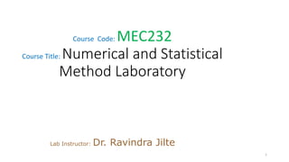 Course Code: MEC232
Course Title: Numerical and Statistical
Method Laboratory
Lab Instructor: Dr. Ravindra Jilte
1
 