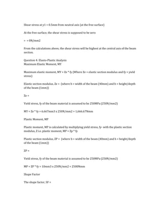 Shear stress at y1 = 0.5mm from neutral axis (at the free surface)
At the free surface, the shear stress is supposed to be zero
= = 0N/mm2
From the calculations above, the shear stress will be highest at the central axis of the beam
section.
Question 4: Elasto-Plastic Analysis
Maximum Elastic Moment, MY
Maximum elastic moment, MY = Ze * fy (Where Ze = elastic section modulus and fy = yield
stress)
Elastic section modulus, Ze = (where b = width of the beam (40mm) and h = height/depth
of the beam (1mm))
Ze =
Yield stress, fy of the beam material is assumed to be 250MPa (250N/mm2)
MY = Ze * fy = 6.667mm3 x 250N/mm2 = 1,666.67Nmm
Plastic Moment, MP
Plastic moment, MP is calculated by multiplying yield stress, fy- with the plastic section
modulus, Z i.e. plastic moment, MP = Zp * fy
Plastic section modulus, ZP = (where b = width of the beam (40mm) and h = height/depth
of the beam (1mm))
ZP =
Yield stress, fy of the beam material is assumed to be 250MPa (250N/mm2)
MP = ZP * fy = 10mm3 x 250N/mm2 = 2500Nmm
Shape Factor
The shape factor, SF =
 