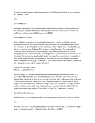 From the calculations above, plastic moment, MP = 2500Nmm and elastic or yield moment,
MY = 1,666.67Nmm.
SF =
Sketch Of Stresses
The beam is assumed to be made of a perfectly elasto-plastic material. The distribution of
the stresses is such that the stresses at the external surfaces of the beam are equal to the
yield stress of beam material (Dulinskas, et al., 2010).
Sketch Of Residual Stress
When the beam is subjected to partially plastic moments, i.e. part of the beam section
remains elastic while the external threads yield; the elastically stressed parts of the beam
are prevented by the yielded areas from returning to their original state even after the load
has been removed from the beam. This produces residual stresses. The magnitude of
residual stresses is calculated by assuming that the unloading process of the beam is
completely elastic. Distribution of the unloading stress is linear and residual stresses can be
determined by subtracting graphically from the stresses of the beam when it is partially or
fully plastic. The maximum residual stress is at the neutral axis, and is equal to the yield
stress of the beam material (fy = 250N/mm2). The residual stress at the external surfaces of
the rectangular beam section is equal to 0.5fy. T
Question 5: Buckling Analysis
Effective Length Of Column
Effective length of a column depends on the support or end conditions of the beam. The
support conditions can be: fixed at both ends, pinned at both ends, fixed at one end and
pinned at the other end, or fixed at one end and free at the other end. Assume that both ends
of the column are pinned. If this is the case, effective length of the column is equal to the
length of the column because the effective length factor, k is equal to 1. The length, L of the
column is 600mm. Since both ends of the column are assumed to be pinned, the effective
length, Le is equal to the length of the column, i.e. Le = k*L = 1 x 600mm = 600mm.
Euler Critical Buckling Load
The formula for calculating Euler critical buckling load, Pcr of a column is given as follows:
Pcr =
Where E = modulus of elasticity (N/mm2), I = moment of inertia (mm4), k = effective length
factor of the column, and L = length of column (Preetha, et al., 2019)
 