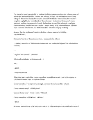 The above formula is applicable by making the following assumptions: the column material
is isotropic and homogenous, column was initially straight, the compressive load is only
acting on the column axially, the column is not affected by the initial stress, the column’s
weight is negligible, the pinned ends of the column are frictionless, the column’s cross
section is uniform throughout its length, the bending stress of the column is very large
compared to the direct stress, the column’s length is very large compared to the column’s
cross sectional dimensions, and the failure of the column is only by buckling.
Assume that the modulus of elasticity, E of the column material is 200GPa =
200,000N/mm2.
Moment of inertia of the column section, I is calculated as follows
I = (where b = width of the column cross section and h = height/depth of the column cross
section).
I =
Length of the column, L = 600mm
Effective length factor of the column, k = 1
Pcr =
= 18.3N
Compressive Load
If buckling is prevented, the compressive load needed to generate yield in the column is
calculated from the yield strength as follows
Compressive load = compressive strength x cross sectional area of the column
Compressive strength = 250 N/mm2
Cross sectional area = 40mm x 1mm = 40mm2
Compressive load = 250N/mm2 x 40mm2
= 10kN
A column is considered to be long if the ratio of its effective length to its smallest horizontal
 