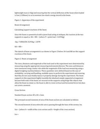 lightweight mass (<1kg) and ensuring that the vertical deflection of the beam when loaded
is low (<100mm) so as to maintain low elastic energy stored in the beam.
Figure 1: Apparatus of the experiment
Beam Arrangement
Calculating support reactions of the beam
Since the beam is symmetrical with a point load acting at midspan, the reaction at the two
supports is equal i.e. RA = RB = (where P = point load = 0.293kg)
1kg = 9.80665N; 0.293kg = 2.87N
RA = RB =
The sketch of beam arrangement is as shown in Figure 2 below. R-A and RB are the support
reactions of the beam.
Figure 2: Beam arrangement
The sizes, distances and magnitude of the load used in the experiment were determined by
measuring using the appropriate measuring instruments/devices. The sizes and distances
were measured using a meter rule while the magnitude of the load was measuring using a
digital weighing machine/balance. These quantities were defined based on the ease of
availability, carrying and handling, available space to perform the experiment and ensuring
that they do not cause bodily injury or property damage during the experiment. The beam
supports in this experiment highly resemble the idealized simply supported arrangement
because both ends of the beam are secured on the supports using hinge-like objects that
allow the beam to rotate i.e. the beam is able to resist vertical and horizontal forces but does
not resist a moment.
Cross-Section
Standard beam section 40 x 60 x 1mm
The principal second moments of area of the beam section are calculated as follows
The second moment of area when the axis is passing through the base of the section, Ixx
Ixx = (where b = width of the cross section and h = height of the cross section)
Ixx =
 