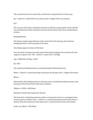 The second moment of area when the centroid axis is perpendicular to its base, Iyy
Iyy = (where b = width of the cross section and h = height of the cross section)
Iyy =
The accuracy of the above calculations has been verified by comparing the results with the
ones obtained from online calculators and also the theoretical values from standard beam
sections.
Bending Moment
This being a simply supported beam with a point load at the mid-span, the maximum
bending moment is at the mid-point of the beam.
Calculating support reactions of the beam
Since the beam is symmetrical with a point load acting at midspan, the reaction at the two
supports is equal i.e. RA = RB = (where P = point load = 0.293kg)
1kg = 9.80665N; 0.293kg = 2.87N
RA = RB =
The maximum bending moment is calculated using the following formula
Mmax = (where P = point load acting on the beam at mid-span and L = length of the beam)
Mmax =
Alternatively, the bending moment at mid-span can be calculated by taking moments at the
mid-span to the left hand side of the beam as follows:
300mm x 1.435N = 430.5Nmm
Maximum Tensile And Compressive Stresses
The formula for calculating maximum tensile or compressive stress in a rectangular beam
section is given as follows, σmax = (where m = maximum bending moment of the beam, c =
distance from the neutral axis of the beam and I = second moment of area of the beam)
In this case, Mmax = 430.5Nmm
 