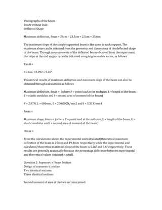 Photographs of the beam
Beam without load
Deflected Shape
Maximum deflection, δmax = 26cm – 23.5cm = 2.5cm = 25mm
The maximum slope of the simply supported beam is the same at each support. The
maximum slope can be obtained from the geometry and dimensions of the deflected shape
of the beam. Through measurements of the deflected beam obtained from the experiment,
the slope at the end supports can be obtained using trigonometric ratios, as follows
Tan θ =
θ = tan-1 0.092 = 5.26°
Theoretical results of maximum deflection and maximum slope of the beam can also be
obtained through calculations as follows
Maximum deflection, δmax = (where P = point load at the midspan, L = length of the beam,
E = elastic modulus and I = second area of moment of the beam)
P = 2.87N, L = 600mm, E = 200,000N/mm2 and I = 3.3333mm4
δmax =
Maximum slope, θmax = (where P = point load at the midspan, L = length of the beam, E =
elastic modulus and I = second area of moment of the beam)
θmax =
From the calculations above, the experimental and calculated/theoretical maximum
deflection of the beam is 25mm and 19.4mm respectively while the experimental and
calculated/theoretical maximum slope of the beam is 5.26° and 5.6° respectively. These
results are generally reasonable because the percentage difference between experimental
and theoretical values obtained is small.
Question 2: Asymmetric Beam Section
Design of asymmetric section
Two identical sections
Three identical sections
Second moment of area of the two sections joined
 