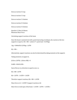 Stress at section 3’s top:
Stress at section 1’s top:
Stress at section 1’s bottom:
Stress at section 2’s bottom:
Stress at section 3’s bottom:
Question 3: Shear In Beams
Maximum Shear Force
Calculating support reactions of the beam
Since the beam is symmetrical with a point load acting at midspan, the reaction at the two
supports is equal i.e. RA = RB = (where P = point load = 0.293kg)
1kg = 9.80665N; 0.293kg = 2.87N
RA = RB =
Alternatively, support reactions can also be determined by taking moments at the supports
Taking moments at support A,
(0.3m x 2.87N) – (0.6m x RB) = 0
0.6RB = 0.861N; RB =
Sum of forces in y-direction is equal to zero, i.e.
RA + RB = 2.87N
RA = 2.87N – 1.435N = 1.435N
Therefore support reactions, RA = RB = 1.435N
Shear force at A = 1.435N ↑ (support reaction at A)
Shear force at mid-span of the beam = 1.435N – 2.87N = -1.435N ↓
 