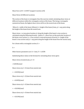Shear force at B = 1.435N ↑ (support reaction at B)
Shear Stress At Different Locations
The section of the beam is rectangular thus this exercise entails calculating shear stress at
different locations within the rectangular section of the beam. This being a rectangular
symmetrical beam, the highest shear stress will be at the neutral axis of the beam.
Where b = width of the beam (40mm), h = height of the beam (1mm, y1 = any point along
the height of the beam from the neutral axis
Shear stress, τ, at any given location y1 along the height of the beam’s cross section is
calculated using the following formula: (where V = shear force at the particular location of
the beam cross section, Ic = cross section’s centroid moment of inertia, h = height of the
beam’s cross section and y1 = any point along the height of the beam from the neutral axis).
For a beam with a rectangular section, Ic =
Ic =
Other known parameters are: h = 1mm, V = 1.435N
Substituting these values in the formula for calculating shear stress gives
Shear stress at neutral axis, y1 = 0
= 0.054N/mm2
Shear stress at y1 = 0.1mm from neutral axis
= = 0.052N/mm2
Shear stress at y1 = 0.2mm from neutral axis
= = 0.045N/mm2
Shear stress at y1 = 0.3mm from neutral axis
= = 0.034N/mm2
Shear stress at y1 = 0.4mm from neutral axis
= = 0.019N/mm2
 