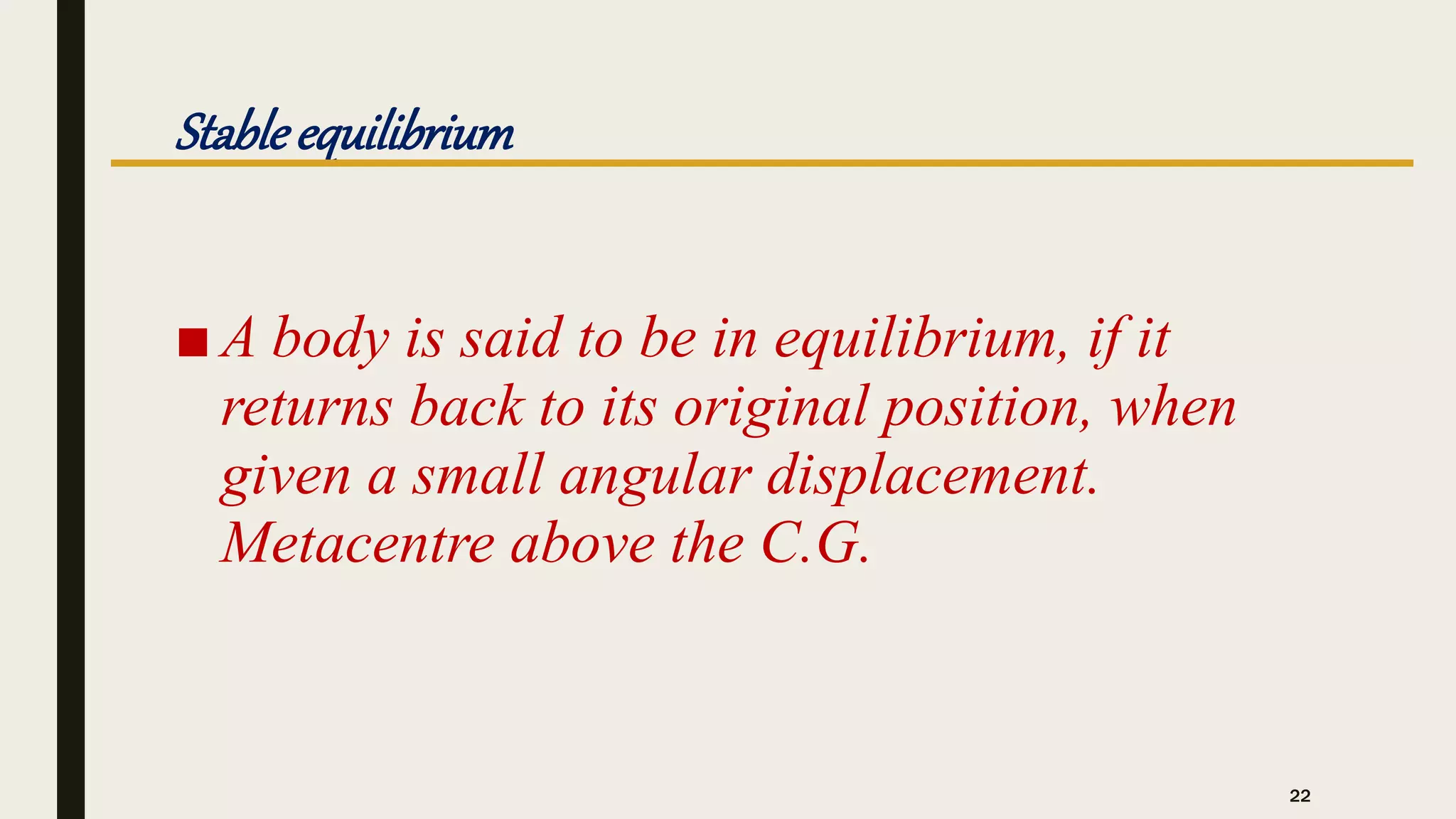 Stableequilibrium
■ A body is said to be in equilibrium, if it
returns back to its original position, when
given a small angular displacement.
Metacentre above the C.G.
22
 