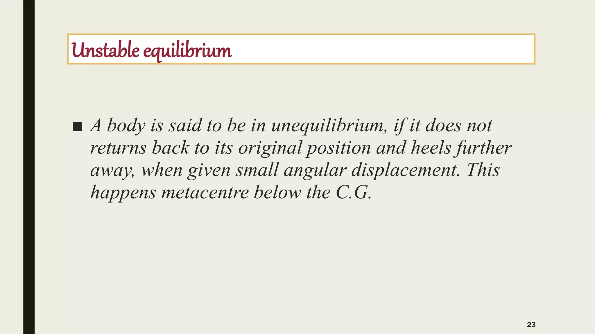 Unstable equilibrium
■ A body is said to be in unequilibrium, if it does not
returns back to its original position and heels further
away, when given small angular displacement. This
happens metacentre below the C.G.
23
 