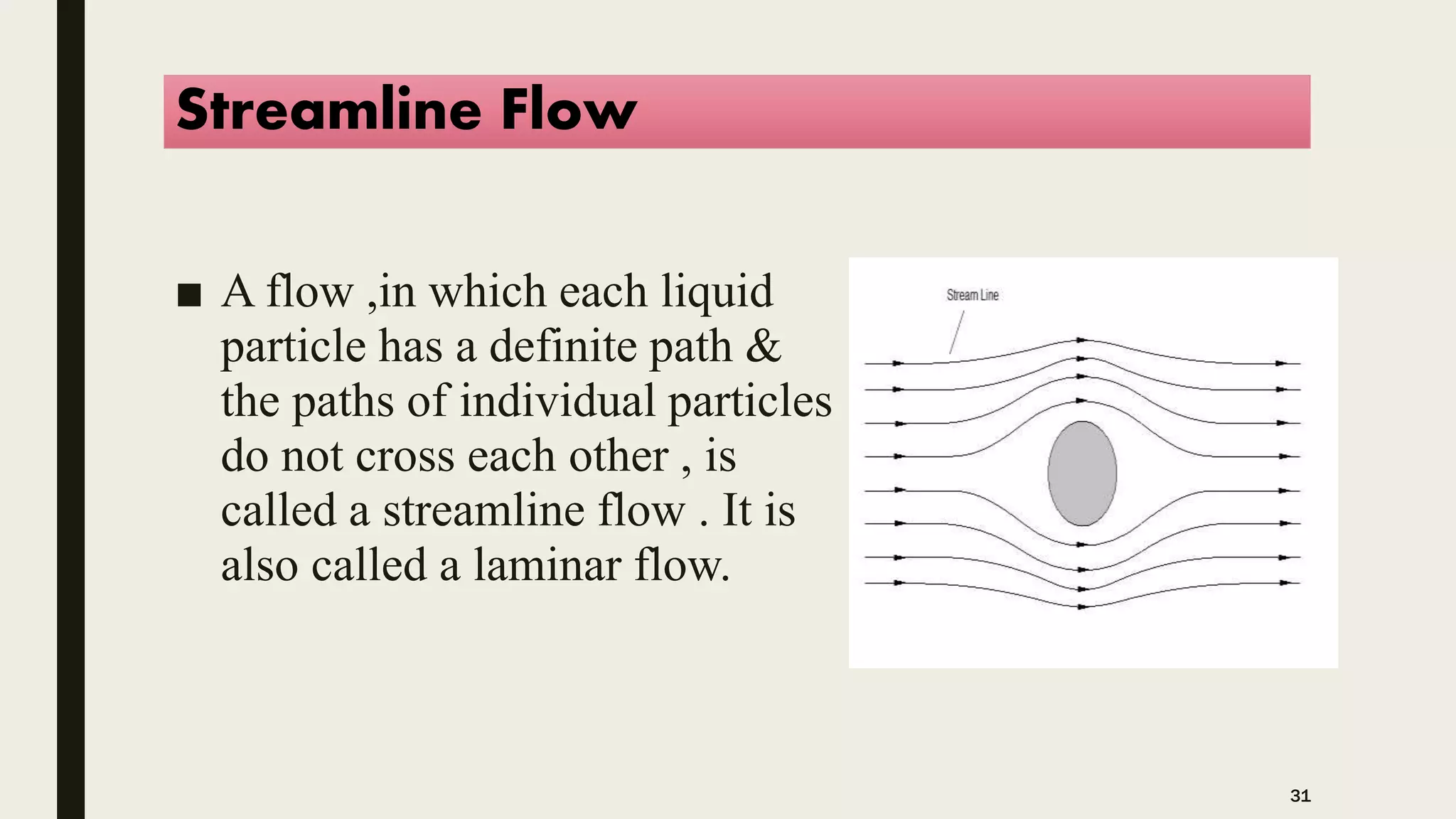 Streamline Flow
■ A flow ,in which each liquid
particle has a definite path &
the paths of individual particles
do not cross each other , is
called a streamline flow . It is
also called a laminar flow.
31
 