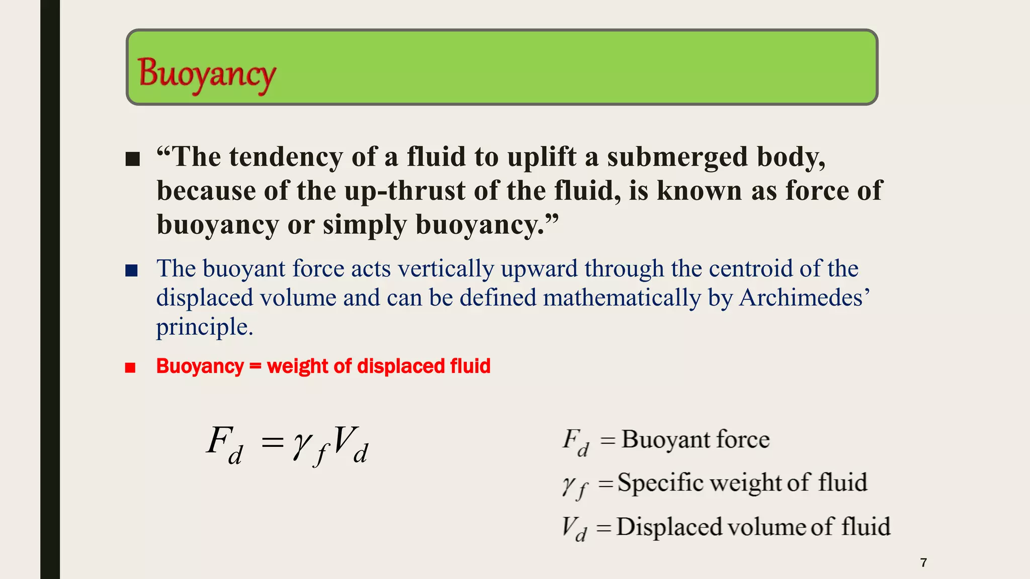 ■ “The tendency of a fluid to uplift a submerged body,
because of the up-thrust of the fluid, is known as force of
buoyancy or simply buoyancy.”
■ The buoyant force acts vertically upward through the centroid of the
displaced volume and can be defined mathematically by Archimedes’
principle.
■ Buoyancy = weight of displaced fluid
dfd VF 
7
 