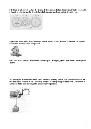 4.- Calcula la velocitat de sortida del sistema de transmissió. Indica el sentit de gir de les rodes 2,3 i
4. Calcula la velocitat que ha de tenir la roda 1 suposant que la de sortida gira a 60 rpm.




5.- ¿Quantes voltes ha de donar un cargol sense fi perquè la roda dentada de 48 dents a la que està
engranat realitzi dues voltes completes?




6.- La roda d’una bicicleta de 60 cm de diàmetre gira a 120 rpm. ¿Quina distància ha recorregut en
1 hora?




7.- A un conjunt manovella torn se li aplica una força de 15 kg. Sent el braç de la manovella de 50
cm i el diàmetre del torn 20 cm. Calcular el valor de la càrrega que podem aixecar. (Substitueix el
valor de les dades en el dibuix junt a les lletres corresponents)




                                                                                                         2
 