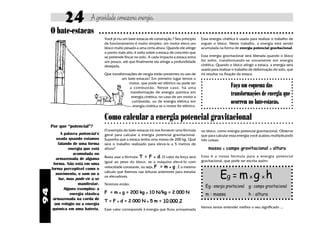 94
Agravidadearmazenaenergia.24
Você já viu um bate-estacas de construção ? Seu princípio
de funcionamento é muito simples: um motor eleva um
bloco muito pesado a uma certa altura. Quando ele atinge
o ponto mais alto, é solto sobre a estaca de concreto que
se pretende fincar no solo. A cada impacto a estaca entra
um pouco, até que finalmente ela atinge a profundidade
desejada.
Que transformações de nergia estão presentes no uso de
um bate-estacas? Em primeiro lugar temos o
motor, que pode ser elétrico ou pode ser
a combustão. Nesse caso, há uma
transformação de energia química em
energia cinética, no caso de um motor a
combustão, ou de energia elétrica em
energia cinética se o motor for elétrico.
○ ○ ○ ○ ○ ○ ○ ○ ○ ○ ○ ○ ○ ○ ○ ○ ○ ○ ○ ○ ○ ○ ○ ○ ○ ○ ○ ○ ○ ○ ○ ○ ○ ○ ○ ○ ○ ○ ○ ○ ○ ○ ○ ○ ○ ○ ○ ○ ○ ○ ○ ○ ○ ○ ○ ○ ○ ○ ○ ○ ○ ○ ○
Essa energia cinética é usada para realizar o trabalho de
erguer o bloco. Neste trabalho, a energia está sendo
acumulada na forma de energia potencial gravitacional.
Essa energia gravitacional será liberada quando o bloco
for solto, transformando-se novamente em energia
cinética. Quando o bloco atingir a estaca, a energia será
usada para realizar o trabalho de deformação do solo, que
irá resultar na fixação da estaca.
Como calcular a energia potencial gravitacional
O bate-estacas ○ ○ ○ ○ ○ ○ ○ ○ ○ ○ ○ ○ ○ ○ ○ ○ ○ ○ ○ ○ ○ ○ ○ ○ ○ ○ ○ ○ ○ ○ ○ ○ ○ ○ ○ ○ ○ ○ ○ ○ ○ ○ ○ ○ ○ ○ ○ ○ ○ ○ ○ ○ ○ ○ ○ ○ ○ ○ ○ ○ ○ ○ ○ ○
Faça um esquema das
transformações de energia que
ocorrem no bate-estacas.
no bloco, como energia potencial gravitacional. Observe
que para calcular essa energia você acabou multiplicando
três coisas:
massa x campo gravitacional x altura
Essa é a nossa fórmula para a energia potencial
gravitacional, que pode ser escrita assim:
Por que “potencial”?
A palavra potencial é
usada quando estamos
falando de uma forma
energia que está
acumulada ou
armazenada de alguma
forma. Não está em uma
forma perceptível como o
movimento, o som ou a
luz, mas pode vir a se
manifestar.
Alguns exemplos: a
energia elástica
armazenada na corda de
um relógio ou a energia
química em uma bateria.
Eg = mx g x h
g : campo gravitacional
h : altura
Eg : energia gravitacional
m : massa
Vamos tentar entender melhor o seu significado ...
O exemplo do bate-estacas irá nos fornecer uma fórmula
geral para calcular a energia potencial gravitacional.
Suponha que a estaca tenha uma massa de 200 kg. Qual
será o trabalho realizado para elevá-la a 5 metros de
altura?
Basta usar a fórmula: T = F x d. O valor da força será
igual ao peso do bloco, se a máquina elevá-lo com
velocidade constante, ou seja, F = m x g . É o mesmo
cálculo que fizemos nas leituras anteriores para estudar
os elevadores.
Teremos então:
F = m x g = 200 kg x 10 N/kg = 2.000 N
T = F x d = 2.000 N x 5 m = 10.000 J
Esse valor corresponde à energia que ficou armazenada
 