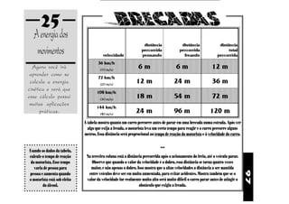 97
25
Agora você irá
aprender como se
calcula a energia
cinética e verá que
esse cálculo possui
muitas aplicações
práticas.
Aenergiados
movimentos
A tabela mostra quanto um carro percorre antes de parar em uma brecada numa estrada. Após ver
algo que exija a freada, o motorista leva um certo tempo para reagir e o carro percorre alguns
metros. Essa distância será proprocional ao tempo de reação do motorista e à velocidade do carro.
•••
Na terceira coluna está a distância percorrida após o acionamento do freio, até o veículo parar.
Observe que quando o valor da velocidade é o dobro, essa distância se torna quatro vezes
maior, e não apenas o dobro. Isso mostra que a altas velocidades a distância a ser mantida
entre veículos deve ser em muito aumentada, para evitar acidentes. Mostra também que se o
valor da velocidade for realmente muito alto será muito difícil o carro parar antes de atingir o
obstáculo que exigiu a freada.
Usando os dados da tabela,
calcule o tempo de reação
do motorista. Esse tempo
varia de pessoa para
pessoa e aumenta quando
o motorista está sob efeito
do álcool.
 