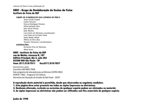 Leituras de Física é uma publicação do
GREF - Grupo de Reelaboração do Ensino de Física
Instituto de Física da USP
EQUIPE DE ELABORAÇÃO DAS LEITURAS DE FÍSICA
Anna Cecília Copelli
Carlos Toscano
Dorival Rodrigues Teixeira
Isilda Sampaio Silva
Jairo Alves Pereira
João Martins
Luís Carlos de Menezes (coordenador)
Luís Paulo de Carvalho Piassi
Suely Baldin Pelaes
Wilton da Silva Dias
Yassuko Hosoume (coordenadora)
ILUSTRAÇÕES:
Fernando Chuí de Menezes
Mário Kano
GREF - Instituto de Física da USP
rua do Matão, travessa R, 187
Edifício Principal, Ala 2, sala 305
05508-900 São Paulo - SP
fone: (011) 818-7011 fax:(011) 818-7057
financiamento e apoio:
Convênio USP/MEC-FNDE
Sub-programa de educação para as Ciências (CAPES-MEC)
FAPESP / MEC - Programa Pró-Ciência
Secretaria da Educação do Estado de São Paulo - CENP
A reprodução deste material é permitida, desde que observadas as seguintes condições:
1. Esta página deve estar presente em todas as cópias impressas ou eletrônicas.
2. Nenhuma alteração, exclusão ou acréscimo de qualquer espécie podem ser efetuados no material.
3. As cópias impressas ou eletrônicas não podem ser utilizadas com fins comerciais de qualquer espécie.
junho de 1998
 