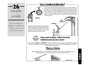 101
26
Ok, você também que
facilitar seu trabalho, não
é? Agora você verá que
até isso tem um preço!
Comofacilitar
umtrabalho
Você se lembra do Hércules?
Roldana
manivela
duas
roldanas
Flechasapenasparailustraçãonãoincluídasnoequipamento.
roda e eixoplano inclinadoalavanca
Raramente percebemos, mas a maioria dos utensílios que usamos se baseiam em poucas
idéias básicas que costumamos chamar de máquinas simples. São elas:
Sim, estamos falando de nosso velho amigo, o sr. Hércules Pereira da
Silva, que em uma leitura anterior, estava levando areia para o alto de
um prédio em construção. Imagine como seria elevar toda essa areia
sem a ajuda de um poderosíssimo instrumento conhecido como
roldana. Se não houvesse a roldana, ele teria que subir no telhado e
puxar a caixa de areia para cima, ou mesmo subir uma escada com a
caixa nas costas.
Mas existem outros mecanismos que podem
facilitar um trabalho, diminuindo ainda mais
a força necessária para realizá-lo. Com uma
manivela e duas roldanas a força que
Hércules precisa fazer é bem menor.
Como é possível alguém realizar um mesmo
trabalho fazendo uma força menor?
O truque é trocar FORÇA por DISTÂNCIA. Usando a manivela e duas roldanas a quantidade de corda que
Hércules terá que puxar será bem maior, e a força, bem menor. Isso só é possível graças às incríveis,
espetaculares e sensacionais ...
MÁQUINAS SIMPLES
 