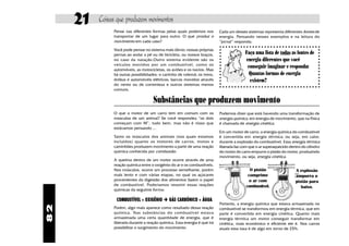 82
Coisas que produzem movimentos21
Substâncias que produzem movimento
Pense nas diferentes formas pelas quais podemos nos
transportar de um lugar para outro. O que produz o
movimento em cada caso?
Você pode pensar no sistema mais óbvio: nossas próprias
pernas ao andar a pé ou de bicicleta, ou nossos braços,
no caso da natação.Outro sistema evidente são os
veículos movidos por um combustível, como os
automóveis, as motocicletas, os aviões e os navios. Mas
há outras possibilidades: o carrinho de rolemã; os trens,
ônibus e automóveis elétricos; barcos movidos através
do vento ou de correnteza e outros sistemas menos
comuns.
Cada um desses sistemas representa diferentes fontes de
energia. Pensando nesses exemplos e na leitura do
“jornal” responda:
Faça uma lista de todas as fontes de
energia diferentes que você
conseguir imaginar e responda:
Quantas formas de energia
existem?
O que o motor de um carro tem em comum com os
músculos de um animal? Se você respondeu “os dois
começam com M”, tudo bem, mas não é nisso que
estávamos pensando ...
Tanto os músculos dos animais (nos quais estamos
incluidos) quanto os motores de carros, motos e
caminhões produzem movimento a partir de uma reação
química conhecida por combustão.
A queima dentro de um motor ocorre através de uma
reação química entre o oxigênio do ar e os combustíveis.
Nos músculos, ocorre um processo semelhante, porém
mais lento e com várias etapas, no qual os açúcares
provenientes da digestão dos alimentos fazem o papel
de combustível. Poderíamos resumir essas reações
químicas da seguinte forma:
COMBUSTÍVEL + OXIGÊNIO è GÁS CARBÔNICO + ÁGUA
Porém, algo mais aparece como resultado dessa reação
química. Nas substâncias do combustível estava
armazenada uma certa quantidade de energia, que é
liberada durante a reação química. Essa energia é que irá
possibilitar o surgimento do movimento.
Podemos dizer que está havendo uma transformação de
energia química, em energia de movimento, que na Física
é chamada de energia cinética.
Em um motor de carro, a energia química do combustível
é convertida em energia térmica, ou seja, em calor,
durante a explosão do combustível. Essa energia térmica
liberada faz com que o ar superaquecido dentro do cilindro
do motor do carro empurre o pistão do motor, produzindo
movimento, ou seja, energia cinética.
O pistão
comprime
o ar com
combustível.
A explosão
empurra o
pistão para
baixo.
Portanto, a energia química que estava armazenada no
combustível se transformou em energia térmica, que em
parte é convertida em energia cinética. Quanto mais
energia térmica um motor conseguir transformar em
cinética, mais econômico e eficiente ele é. Nos carros
atuais essa taxa é de algo em torno de 25%.
 