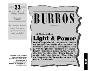 85
22
Você trabalha? Muito ou
pouco? Será que há
alguma maneira de se
medir o trabalho?
Trabalho,Trabalho,
Trabalho!
Calma! Não é com você! Este
anúncio foi publicado no
Diário Popular, de São Paulo,
em 24/09/1901 e
reproduzido do Boletim
Histórico da Eletropaulo nº 1,
de Abril de 1985.
 
